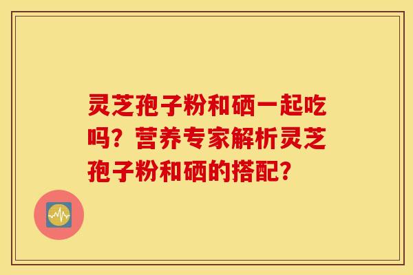 灵芝孢子粉和硒一起吃吗？营养专家解析灵芝孢子粉和硒的搭配？