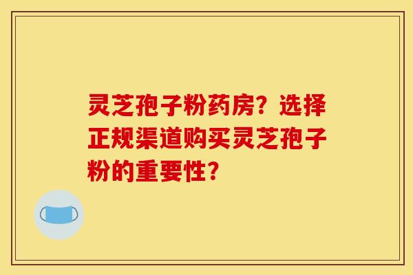 灵芝孢子粉药房？选择正规渠道购买灵芝孢子粉的重要性？