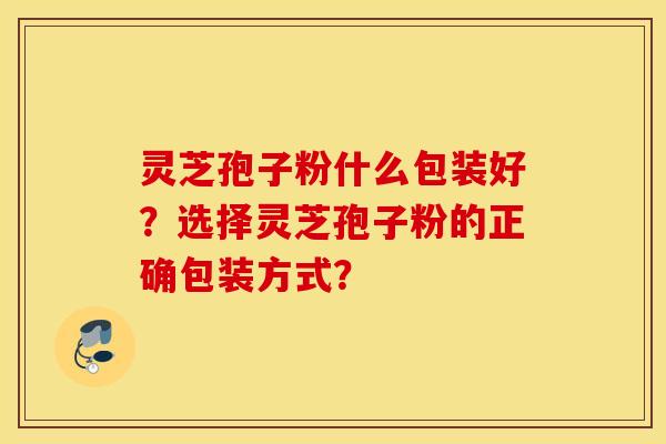 灵芝孢子粉什么包装好？选择灵芝孢子粉的正确包装方式？