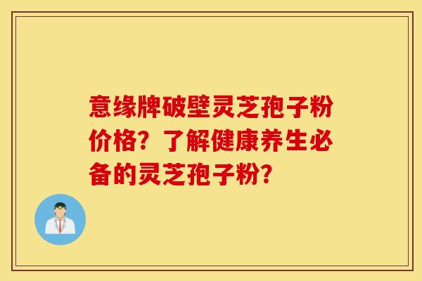 意缘牌破壁灵芝孢子粉价格？了解健康养生必备的灵芝孢子粉？