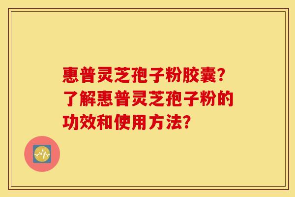 惠普灵芝孢子粉胶囊？了解惠普灵芝孢子粉的功效和使用方法？