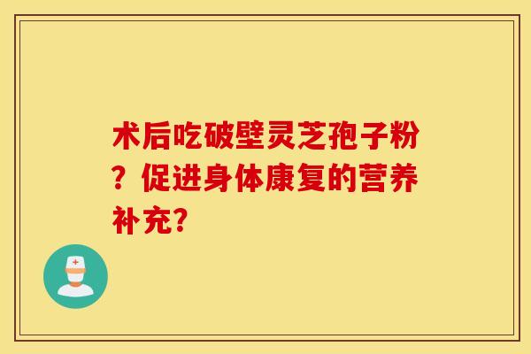 术后吃破壁灵芝孢子粉？促进身体康复的营养补充？