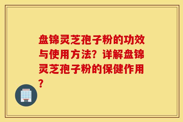 盘锦灵芝孢子粉的功效与使用方法？详解盘锦灵芝孢子粉的保健作用？