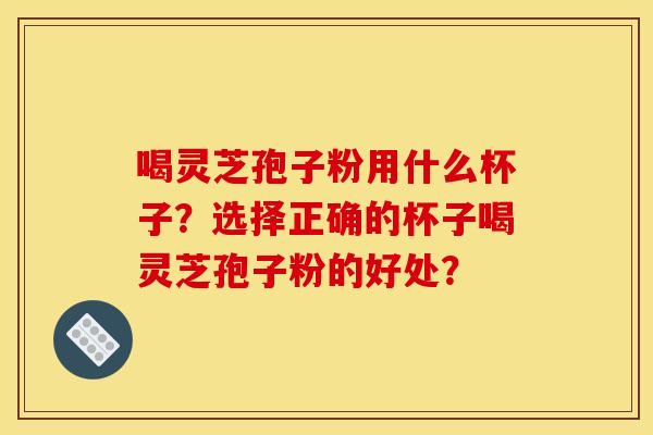 喝灵芝孢子粉用什么杯子？选择正确的杯子喝灵芝孢子粉的好处？