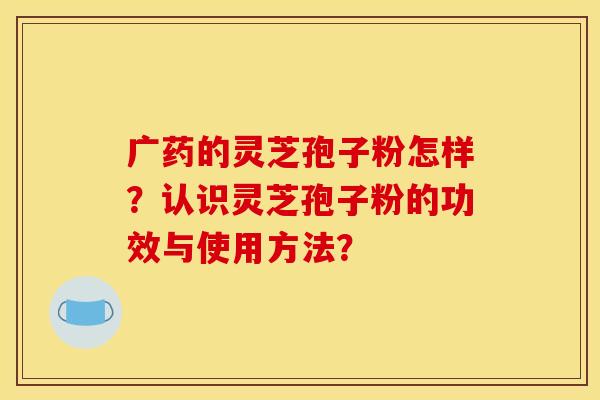 广药的灵芝孢子粉怎样？认识灵芝孢子粉的功效与使用方法？