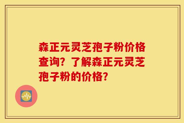 森正元灵芝孢子粉价格查询？了解森正元灵芝孢子粉的价格？