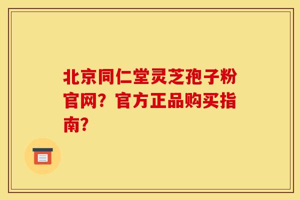北京同仁堂灵芝孢子粉官网？官方正品购买指南？