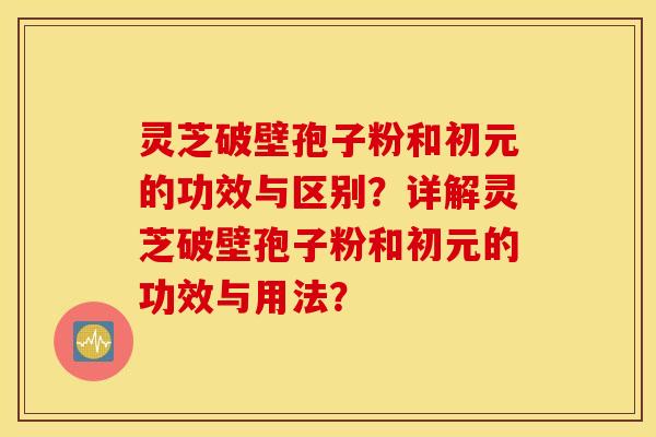灵芝破壁孢子粉和初元的功效与区别？详解灵芝破壁孢子粉和初元的功效与用法？