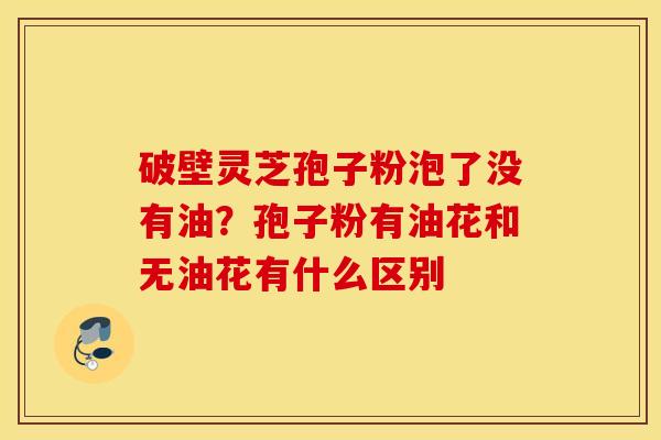 破壁灵芝孢子粉泡了没有油？孢子粉有油花和无油花有什么区别