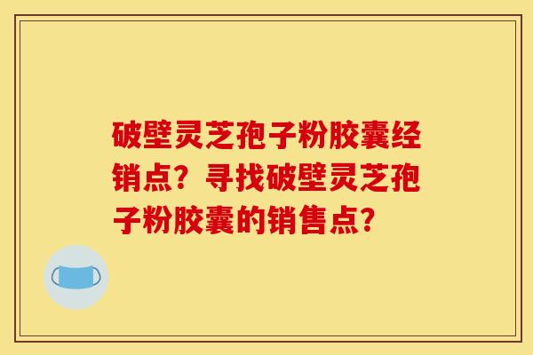 破壁灵芝孢子粉胶囊经销点？寻找破壁灵芝孢子粉胶囊的销售点？