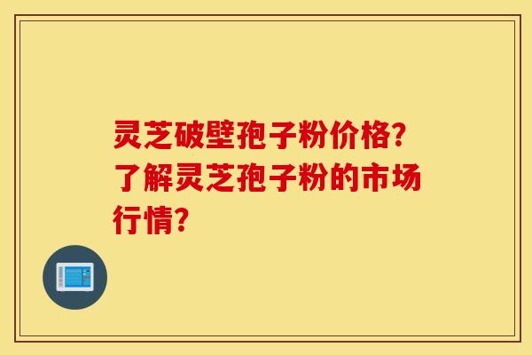 灵芝破壁孢子粉价格？了解灵芝孢子粉的市场行情？