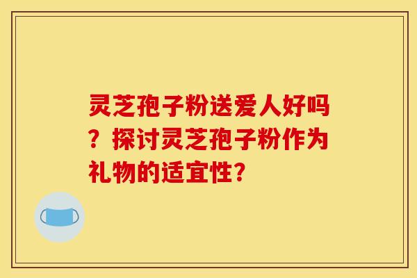 灵芝孢子粉送爱人好吗？探讨灵芝孢子粉作为礼物的适宜性？