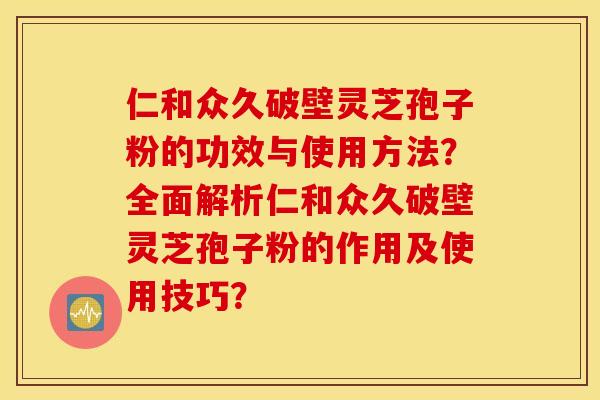仁和众久破壁灵芝孢子粉的功效与使用方法？全面解析仁和众久破壁灵芝孢子粉的作用及使用技巧？