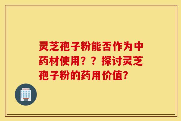 灵芝孢子粉能否作为中药材使用？？探讨灵芝孢子粉的药用价值？
