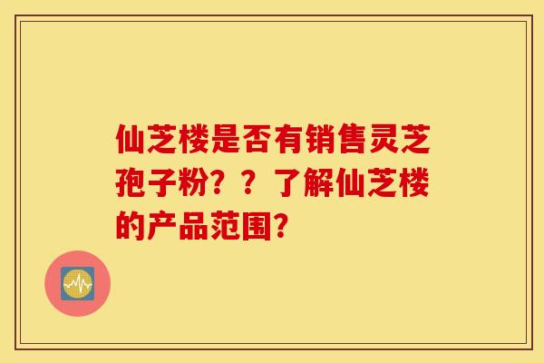 仙芝楼是否有销售灵芝孢子粉？？了解仙芝楼的产品范围？