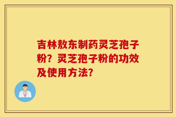 吉林敖东制药灵芝孢子粉？灵芝孢子粉的功效及使用方法？