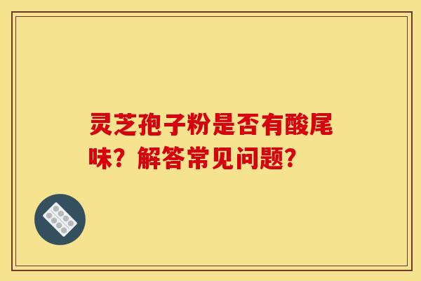 灵芝孢子粉是否有酸尾味？解答常见问题？