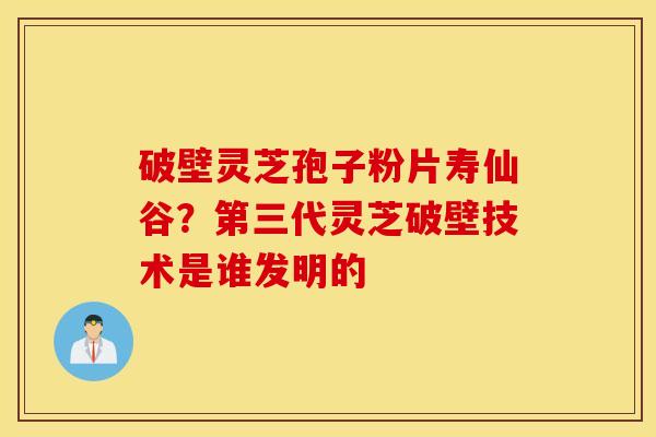 破壁灵芝孢子粉片寿仙谷？第三代灵芝破壁技术是谁发明的