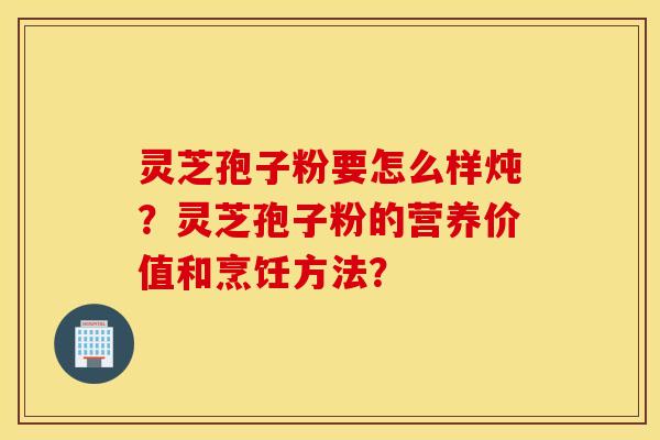 灵芝孢子粉要怎么样炖？灵芝孢子粉的营养价值和烹饪方法？