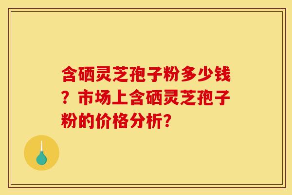 含硒灵芝孢子粉多少钱？市场上含硒灵芝孢子粉的价格分析？