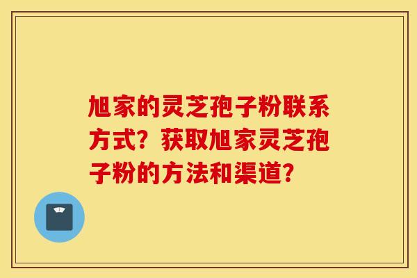 旭家的灵芝孢子粉联系方式？获取旭家灵芝孢子粉的方法和渠道？