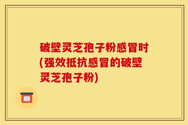 破壁灵芝孢子粉感冒时(强效抵抗感冒的破壁灵芝孢子粉)