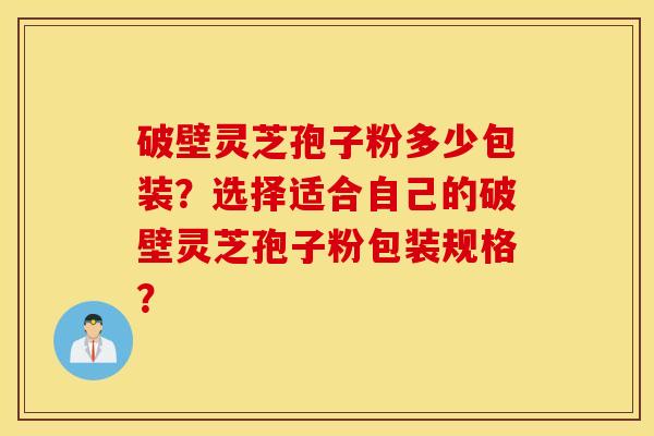破壁灵芝孢子粉多少包装？选择适合自己的破壁灵芝孢子粉包装规格？