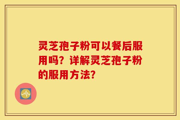 灵芝孢子粉可以餐后服用吗？详解灵芝孢子粉的服用方法？
