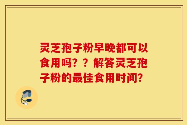 灵芝孢子粉早晚都可以食用吗？？解答灵芝孢子粉的最佳食用时间？