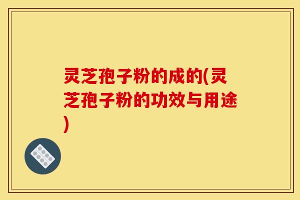 灵芝孢子粉的成的(灵芝孢子粉的功效与用途)