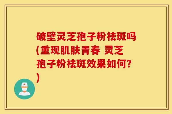 破壁灵芝孢子粉祛斑吗(重现肌肤青春 灵芝孢子粉祛斑效果如何？)