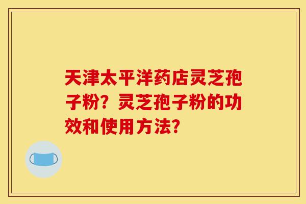 天津太平洋药店灵芝孢子粉？灵芝孢子粉的功效和使用方法？