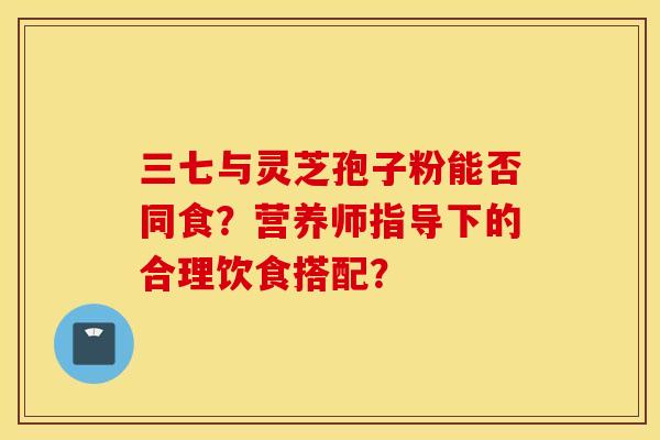 三七与灵芝孢子粉能否同食？营养师指导下的合理饮食搭配？