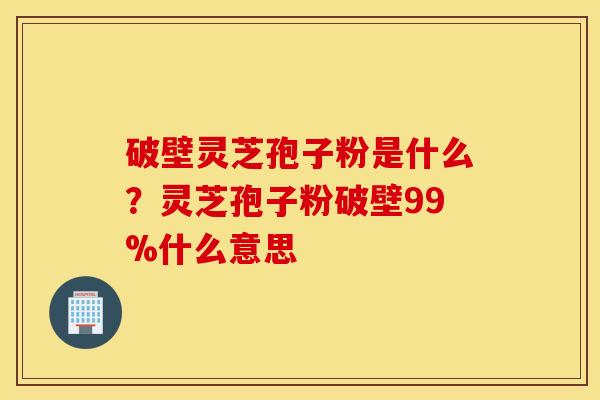 破壁灵芝孢子粉是什么？灵芝孢子粉破壁99%什么意思
