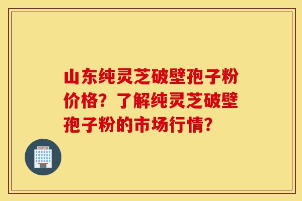 山东纯灵芝破壁孢子粉价格？了解纯灵芝破壁孢子粉的市场行情？