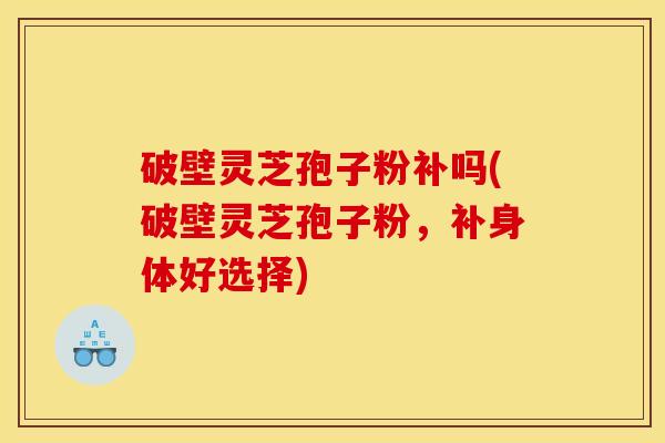 破壁灵芝孢子粉补吗(破壁灵芝孢子粉，补身体好选择)