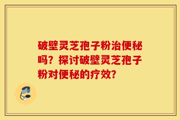 破壁灵芝孢子粉治便秘吗？探讨破壁灵芝孢子粉对便秘的疗效？