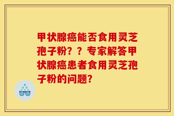 甲状腺癌能否食用灵芝孢子粉？？专家解答甲状腺癌患者食用灵芝孢子粉的问题？