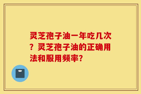 灵芝孢子油一年吃几次？灵芝孢子油的正确用法和服用频率？
