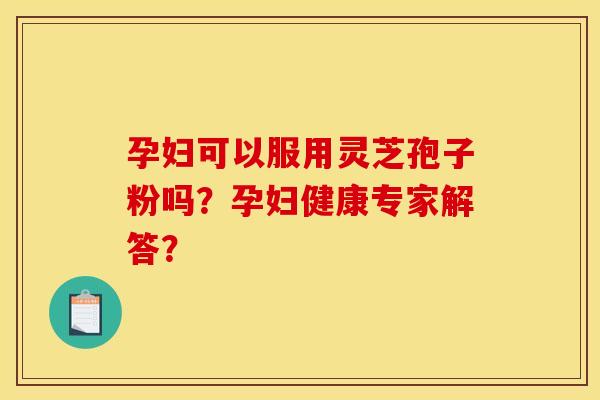 孕妇可以服用灵芝孢子粉吗？孕妇健康专家解答？