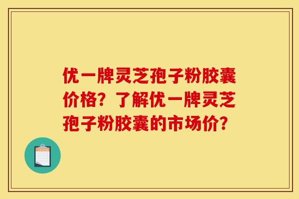 优一牌灵芝孢子粉胶囊价格？了解优一牌灵芝孢子粉胶囊的市场价？