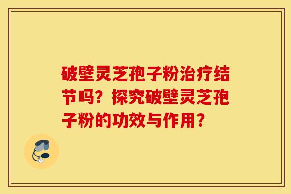 破壁灵芝孢子粉治疗结节吗？探究破壁灵芝孢子粉的功效与作用？