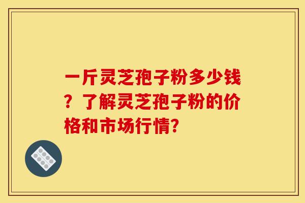 一斤灵芝孢子粉多少钱？了解灵芝孢子粉的价格和市场行情？