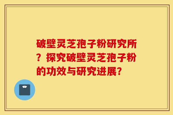 破壁灵芝孢子粉研究所？探究破壁灵芝孢子粉的功效与研究进展？