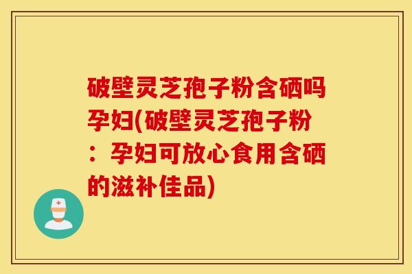破壁灵芝孢子粉含硒吗孕妇(破壁灵芝孢子粉：孕妇可放心食用含硒的滋补佳品)