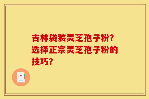 吉林袋装灵芝孢子粉？选择正宗灵芝孢子粉的技巧？