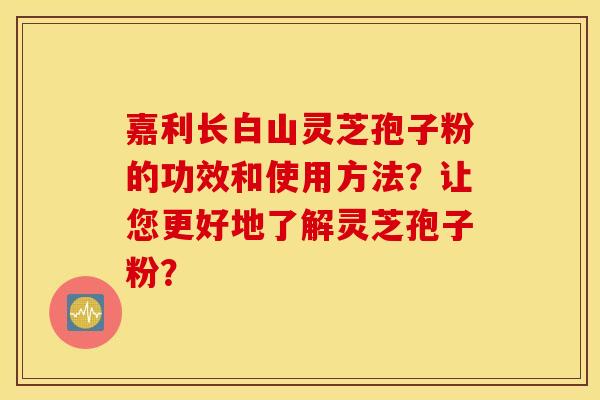 嘉利长白山灵芝孢子粉的功效和使用方法？让您更好地了解灵芝孢子粉？
