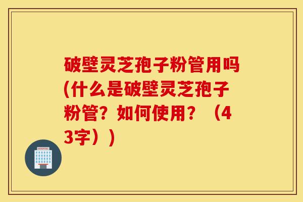 破壁灵芝孢子粉管用吗(什么是破壁灵芝孢子粉管？如何使用？（43字）)