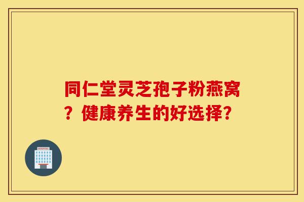 同仁堂灵芝孢子粉燕窝？健康养生的好选择？