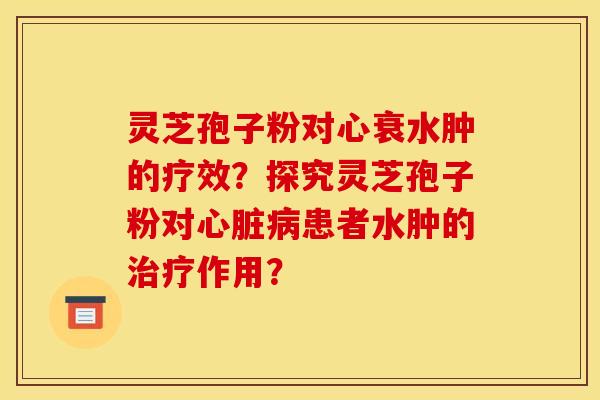 灵芝孢子粉对心衰水肿的疗效？探究灵芝孢子粉对心脏病患者水肿的治疗作用？